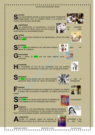 TALLER FINAL MICROSOFT WORD



    encillez

S   Una personalidad sencilla a veces puede pasar inicialmente
    desapercibida, pero su fortaleza interior y su encanto es
mucho más profundo y perdurable.

      utenticidad

A     Las experiencias, el conocimiento y la lucha
      propósitos de mejora, hacen que con el tiempo
conformando una personalidad propia.
                                                                      por
                                                                      se
                                                                                    concretar
                                                                                        vaya


      ratitud

G     De personas bien nacidas es ser agradecidas. ¿Cómo vivir mejor
      este valor?


     inceridad

S    Es un valor que debemos vivir para tener amigos,
     dignos de confianza
                                                                             para         ser




G     enerosidad
      Dar y darse. El valor que nos hace mejorar como
      personas.


      onestidad

H     La honestidad es una de las cualidades que nos gustaría
      encontrar en las personas o mejor aún, que nos gustaría poseer.




S    olidaridad
     Un valor que nos ayuda a ser una mejor sociedad
     solamente debe vivirse en casos de desastre y
                                                                             y que no
                                                                             emergencia




F
     idelidad
      Vivir la fidelidad se traduce en la alegría de compartir con alguien
     la propia vida, procurando la felicidad y la mejora personal de la
pareja.



S
      ociabilidad
      Este valor es el camino para mejorar la habilidad de                    comunicación
      y de adaptación en los ambientes más diversos.



P      rudencia
       Adelantarse a las circunstancias, tomar mejores decisiones,
       conservar la compostura y el trato amable en todo momento,
forjan una personalidad decidida, emprendedora y comprensiva.

      utodominio

A     Formar un carácter capaz de dominar la
      impulsos propios de su forma de ser para hacer
                                                                      comodidad y los
                                                                      la  vida   más



CAROLINA TORRES                     19/01/2011 13:55                          [Escribir texto]
 