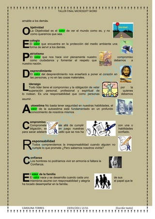 TALLER FINAL MICROSOFT WORD


amable a los demás.

      bjetividad

O     La Objetividad es el valor de ver el mundo como es, y no
      como queremos que sea.

     cología

E    El valor que encuentra en la protección del medio ambiente una
     forma de servir a los demás.

      atriotismo

P     El valor que nos hace vivir plenamente nuestro
      como ciudadanos y fomentar el respeto que
nuestra nación.
                                                                         compromiso
                                                                       debemos    a




D
      esprendimiento
      El valor del desprendimiento nos enseñará a poner el corazón en
      las personas, y no en las cosas materiales.

     iderazgo

L    Todo líder tiene el compromiso y la obligación de velar
     superación personal, profesional y espiritual de
lo rodean. Es una responsabilidad que como personas
                                                                            por    la
                                                                             quienes
                                                                            debemos
asumir.

      utoestima No basta tener seguridad en nuestras habilidades, el

A     valor de la autoestima está fundamentado en un profundo
      conocimiento de nosotros mismos


      ompromiso

C     Comprometerse va más allá de cumplir
      bligación, es poner en juego nuestras
para sacar adelante todo aquello que se nos ha
                                                                          con una o
                                                                          habilidades
                                                                          confiado.




R
          esponsabilidad
          Todos comprendemos la irresponsabilidad cuando alguien no
          cumple lo que promete ¿Pero sabemos nosotros vivirla?


      onfianza
C     Los hombres no podríamos vivir en armonía si faltara la
      Confianza.


      l valor de la familia

E     El valor nace y se desarrolla cuando cada uno
      miembros asume con responsabilidad y alegría
ha tocado desempeñar en la familia.
                                                                       de sus
                                                                       el papel que le




CAROLINA TORRES                   19/01/2011 13:55                      [Escribir texto]
 