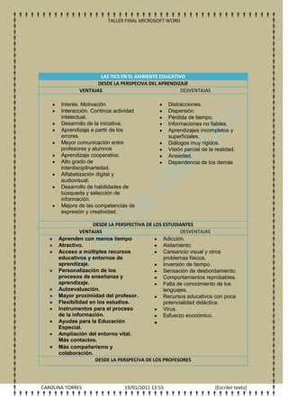 TALLER FINAL MICROSOFT WORD




                      LAS TICS EN EL AMBIENTE EDUCATIVO
                     DESDE LA PERSPECIVA DEL APRENDIZAJE
              VENTAJAS                                DESVENTAJAS

       Interés. Motivación                          Distracciones.
       Interacción. Continúa actividad              Dispersión.
       intelectual.                                 Pérdida de tiempo.
       Desarrollo de la iniciativa.                 Informaciones no fiables.
       Aprendizaje a partir de los                  Aprendizajes incompletos y
       errores                                      superficiales.
       Mayor comunicación entre                     Diálogos muy rígidos.
       profesores y alumnos                         Visión parcial de la realidad.
       Aprendizaje cooperativo.                     Ansiedad.
       Alto grado de                                Dependencia de los demás
       interdisciplinariedad.
       Alfabetización digital y
       audiovisual.
       Desarrollo de habilidades de
       búsqueda y selección de
       información.
       Mejora de las competencias de
       expresión y creatividad.

                    DESDE LA PERSPECTIVA DE LOS ESTUDIANTES
               VENTAJAS                                DESVENTAJAS
      Aprenden con menos tiempo                 Adicción.
      Atractivo.                                Aislamiento.
      Acceso a múltiples recursos               Cansancio visual y otros
      educativos y entornos de                  problemas físicos.
      aprendizaje.                              Inversión de tiempo.
      Personalización de los                    Sensación de desbordamiento.
      procesos de enseñanza y                   Comportamientos reprobables.
      aprendizaje.                              Falta de conocimiento de los
      Autoevaluación.                           lenguajes.
      Mayor proximidad del profesor.            Recursos educativos con poca
      Flexibilidad en los estudios.             potencialidad didáctica.
      Instrumentos para el proceso              Virus.
      de la información.                        Esfuerzo económico.
      Ayudas para la Educación
      Especial.
      Ampliación del entorno vital.
      Más contactos.
      Más compañerismo y
      colaboración.
                     DESDE LA PERSPECIVA DE LOS PROFESORES




CAROLINA TORRES                  19/01/2011 13:55                        [Escribir texto]
 