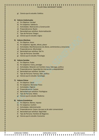 TALLER FINAL MICROSOFT WORD


   g) Ciencia que lo estudio: Estética


4) Valores Intelectuales
   a) Fin Objetivo: Verdad
   b) Fin Subjetivo: Sabiduría
   c) Actividades: Abstracción y Construcción
   d) Preponderancia: Razón
   e) Necesidad que satisface: Autorrealización
   f) Tipo de Persona: Íntegra
   g) Ciencia que lo estudio: Lógica

5) Valores Afectivos
   a) Fin Objetivo: Amor
   b) Fin Subjetivo: Agrado, afecto, placer
   c) Actividades: Manifestaciones de afecto, sentimientos y emociones
   d) Preponderancia: Afectividad
   e) Necesidad que satisface: Del Yo
   f) Tipo de Persona: Sensible
   g) Ciencia que lo estudio: Psicología

6) Valores Sociales
   a) Fin Objetivo: Poder
   b) Fin Subjetivo: Fama, prestigio
   c) Actividades: Relación con hombre masa, liderazgo, política
   d) Preponderancia: Capacidad de interacción y adaptabilidad
   e) Necesidad que satisface: Sociales
   f) Tipo de Persona: Famosa, líder, política
   g) Ciencia que lo estudio: Sociología

7) Valores Físicos
   a) Fin Objetivo: Salud
   b) Fin Subjetivo: Bienestar Físico
   c) Actividades: Higiene
   d) Preponderancia: Cuerpo
   e) Necesidad que satisface: Fisiológicas
   f) Tipo de Persona: Atleta
   g) Ciencia que lo estudio: Medicina

8) Valores Económicos
   a) Fin Objetivo: Bienes, riqueza
   b) Fin Subjetivo: Confort
   c) Actividades: Administración
   d) Preponderancia: Cosas a las que se da valor convencional
   e) Necesidad que satisface: Seguridad
   f) Tipo de Persona: Hombre de Negocios
   g) Ciencia que lo estudio: Economía




CAROLINA TORRES                      19/01/2011 13:55                    [Escribir texto]
 