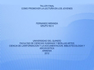 TALLER FINAL
          COMO PROMOVER LA LECTURA EN LOS JOVENES




                      FERNANDO MIRANDA
                         GRUPO NO 4




                   UNIVERSIDAD DEL QUINDÍO
         FACULTAD DE CIENCIAS HUMANAS Y BERLLAS ARTES
CIENCIA DE LAINFORMACION Y LA DOCUMENTACION, BIBLIOTECOLOGIA Y
                         ARCHIVISTICA
                            ARMENIA
                              2012
 