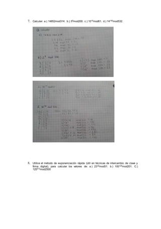7. Calcular: a.) 14852mod314. b.) 58mod200. c.) 1015mod61. d.) 14150mod532.
8. Utilice el método de exponenciación rápida (útil en técnicas de intercambio de clave y
firma digital), para calcular los valores de: a.) 2332mod51. b.) 100125mod201. C.)
125512mod2500
 