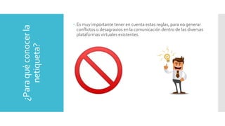 ¿Paraquéconocerla
netiqueta?
 Es muy importante tener en cuenta estas reglas, para no generar
conflictos o desagravios en la comunicación dentro de las diversas
plataformas virtuales existentes.
 