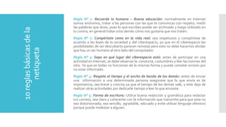 10reglasbásicasdela
netiqueta
Regla N° 1: Recuerde lo humano – Buena educación: normalmente en Internet
somos anónimos, tratar a las personas con las que te comunicas con respeto, medir
las palabras que dices, pues lo que escribes puede ser archivado y luego utilizado en
tu contra, en general tratar a los demás cómo nos gustaría que nos traten.
Regla N° 2: Compórtate como en la vida real: sea respetuoso y compórtese de
acuerdo a las leyes de la sociedad y del ciberespacio, ya que en el ciberespacio las
posibilidades de ser descubierto parecen remotas pero esto no debe hacernos olvidar
que hay un ser humano al otro lado del computador.
Regla N° 3: Sepa en qué lugar del ciberespacio está: antes de participar en una
actividad en Internet, se debe observar la conducta, costumbres y leer las normas del
sitio. Ya que en todas no funcionan de la mismas forma y puede cometer errores por
no estar informado.
Regla N° 4: Respete el tiempo y el ancho de banda de los demás: antes de enviar
una información a una determinada persona asegúrese que lo que envía es de
importancia, sea breve y conciso ya que el tiempo de los demás vale, y este deja de
realizar otras actividades por dedicarle tiempo a leer lo que enviaste.
Regla N° 5: Forma de escritura: Utilice buena redacción y gramática para redactar
tus correos, sea claro y coherente con la información que transmite para que esta no
sea distorsionada; sea sencillo, agradable, educado y evite utilizar lenguaje ofensivo
porque puede molestar a alguien.
 