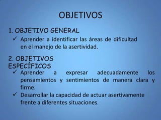 OBJETIVOS
 Aprender a identificar las áreas de dificultad
en el manejo de la asertividad.
1. OBJETIVO GENERAL
2. OBJETIVOS
ESPECÍFICOS
 Aprender a expresar adecuadamente los
pensamientos y sentimientos de manera clara y
firme.
 Desarrollar la capacidad de actuar asertivamente
frente a diferentes situaciones.
 