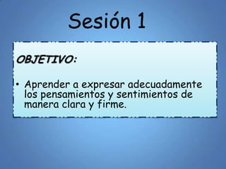 Sesión 1
OBJETIVO:
• Aprender a expresar adecuadamente
los pensamientos y sentimientos de
manera clara y firme.
 