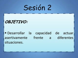 Sesión 2
OBJETIVO:
 Desarrollar la capacidad de actuar
asertivamente frente a diferentes
situaciones.
 