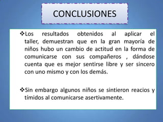 CONCLUSIONES
Los resultados obtenidos al aplicar el
taller, demuestran que en la gran mayoría de
niños hubo un cambio de actitud en la forma de
comunicarse con sus compañeros , dándose
cuenta que es mejor sentirse libre y ser sincero
con uno mismo y con los demás.
Sin embargo algunos niños se sintieron reacios y
tímidos al comunicarse asertivamente.
 