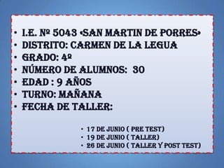 • I.E. Nº 5043 «SAN MARTIN DE PORRES»
• DISTRITO: CARMEN DE LA LEGUA
• GRADO: 4º
• NÚMERO DE ALUMNOS: 30
• EDAD : 9 AÑOS
• TURNO: MAÑANA
• FECHA DE TALLER:
• 17 DE JUNIO ( PRE TEST)
• 19 DE JUNIO ( TALLER)
• 26 DE JUNIO ( TALLER Y POST TEST)
 