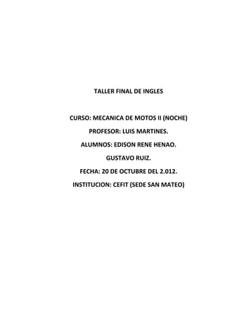 TALLER FINAL DE INGLES


CURSO: MECANICA DE MOTOS II (NOCHE)
     PROFESOR: LUIS MARTINES.
   ALUMNOS: EDISON RENE HENAO.
           GUSTAVO RUIZ.
   FECHA: 20 DE OCTUBRE DEL 2.012.
INSTITUCION: CEFIT (SEDE SAN MATEO)
 