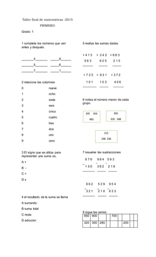 Taller final de matemáticas -2015
PRIMERO
Grado: 1
1 completa los números que van
antes y después.
_______4_______ _____8______
_______5_______ _____6______
_______7_______ _____1______
2 relaciona las columnas
0 nueve
1 ocho
2 siete
3 seis
4 cinco
5 cuatro
6 tres
7 dos
8 uno
9 cero
3 El signo que se utiliza para
representar una suma es.
A +
B -
C =
D x
4 el resultado de la suma se llama
A sumando
B suma total
C resta
D adicción
5 realiza las sumas dadas
+ 4 1 3 + 2 4 2 + 6 8 3
5 6 3 6 2 5 2 1 5
______ _____ _____
+ 7 2 3 + 8 3 1 + 3 7 2
1 0 1 1 0 3 4 0 6
________ _____ ______
6 rodea el número menor de cada
grupo
7 resuelve las sustracciones
8 7 6 9 8 4 5 9 3
_ - -
1 5 0 3 6 2 2 1 8
_______ _____ _____
6 6 2 5 3 9 9 5 4
_ _ _
3 2 1 2 1 8 6 3 3
_______ _____ _____
8 sigue las series
950 900 700
320 300 280 200
245 416
483
692
635 648
212
248 236
 