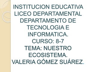 INSTITUCION EDUCATIVA
LICEO DEPARTAMENTAL
DEPARTAMENTO DE
TECNOLOGIA E
INFORMATICA.
CURSO: 8-7
TEMA: NUESTRO
ECOSISTEMA.
VALERIA GÓMEZ SUÁREZ.
 