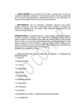 CONCLUSIONES: Se encabezan con el título “conclusiones” escrito con
mayúscula sostenida, centrado a 4 cm del borde superior de la hoja, precedido
por el numeral correspondiente y separado del texto por dos interlíneas. En
ningún caso se deben confundir con las recomendaciones.
BIBLIOGRAFÍA: son los diferentes materiales impresos como libros,
folletos, periódicos, entre otros consultados para sustentar el trabajo. Su
inclusión es obligatoria en todo trabajo. Cada referencia bibliográfica se inicia
contra el margen izquierdo.
PRESENTACIÓN: La presentación de un trabajo escrito debe lograr claridad,
concisión, precisión, sencillez y vigor expresivo en la exposición de la idea. El
papel a utilizar en todo trabajo escrito debe ser tamaño carta o A4, Se escribe
por una sola cara de la hoja, preferiblemente de color blanco, todas la hojas
deben conservar el mismo tamaño y color. Se escribe a una interlínea y los
títulos se separan de sus contenidos con doble interlínea. Se recomienda la
letra Arial 12 o Time New Roman 14 color negro.
EJEMPLO DE NOMENCLATURA:
1. PRESENTACIÓN DE TESIS, TRABAJOS DE GRADO Y TRABAJOS DE
INVESTIGACIÓN
1.1 OBJETO
1.2 DEFINICIONES
1.2.1 Autor
1.2.2 Bibliografía
1.2.3 Ensayo
1.2.4 Monografía
1.3 GENERALIDADES
1.3.1 Planeación
1.3.2 Propuesta
1.3.3 Proyecto
2. ESQUEMAS DE TESIS Y TRABAJOS DE INVESTIGACIÓN
2.1 LA CUBIERTA
 