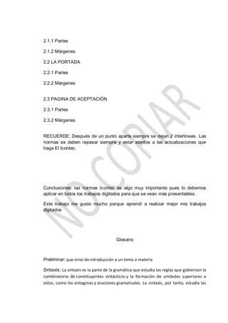 2.1.1 Partes
2.1.2 Márgenes
2.2 LA PORTADA
2.2.1 Partes
2.2.2 Márgenes
2.3 PAGINA DE ACEPTACIÓN
2.3.1 Partes
2.3.2 Márgenes
RECUERDE: Después de un punto aparte siempre se dejan 2 interlíneas. Las
normas se deben repasar siempre y estar atentos a las actualizaciones que
haga El Icontec.
Conclusiones: las normas Icontec es algo muy importante pues lo debemos
aplicar en todos los trabajos digitados para que se vean más presentables.
Este trabajo me gusto mucho porque aprendí a realizar mejor mis trabajos
digitados
Glosario
Preliminar: que sirve de introducción a un tema o materia
Sintaxis: La sintaxis es la parte de la gramática que estudia las reglas que gobiernan la
combinatoria de constituyentes sintácticos y la formación de unidades superiores a
estos, como los sintagmas y oraciones gramaticales. La sintaxis, por tanto, estudia las
 