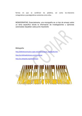 formas en que se combinan las palabras, así como las relaciones
sintagmáticas y paradigmáticas existentes entre ellas.
MONOGRAFÍAS: Esencialmente, una monografía es un tipo de ensayo sobre
un tema específico donde la información de investigaciones u opiniones
autorizadas respaldan cada punto importante
Bibliografía
http://bibliotecavirtualut.suagm.edu/Instruccion/e_monografia.htm
http://es.thefreedictionary.com/preliminar
http://es.wikipedia.org/wiki/Sintaxis
 