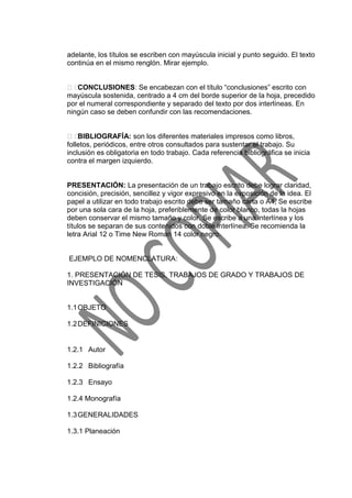 adelante, los títulos se escriben con mayúscula inicial y punto seguido. El texto
continúa en el mismo renglón. Mirar ejemplo.
CONCLUSIONES: Se encabezan con el título “conclusiones” escrito con
mayúscula sostenida, centrado a 4 cm del borde superior de la hoja, precedido
por el numeral correspondiente y separado del texto por dos interlíneas. En
ningún caso se deben confundir con las recomendaciones.
BIBLIOGRAFÍA: son los diferentes materiales impresos como libros,
folletos, periódicos, entre otros consultados para sustentar el trabajo. Su
inclusión es obligatoria en todo trabajo. Cada referencia bibliográfica se inicia
contra el margen izquierdo.
PRESENTACIÓN: La presentación de un trabajo escrito debe lograr claridad,
concisión, precisión, sencillez y vigor expresivo en la exposición de la idea. El
papel a utilizar en todo trabajo escrito debe ser tamaño carta o A4, Se escribe
por una sola cara de la hoja, preferiblemente de color blanco, todas la hojas
deben conservar el mismo tamaño y color. Se escribe a una interlínea y los
títulos se separan de sus contenidos con doble interlínea. Se recomienda la
letra Arial 12 o Time New Roman 14 color negro.
EJEMPLO DE NOMENCLATURA:
1. PRESENTACIÓN DE TESIS, TRABAJOS DE GRADO Y TRABAJOS DE
INVESTIGACIÓN
1.1OBJETO
1.2DEFINICIONES
1.2.1 Autor
1.2.2 Bibliografía
1.2.3 Ensayo
1.2.4 Monografía
1.3GENERALIDADES
1.3.1 Planeación
 