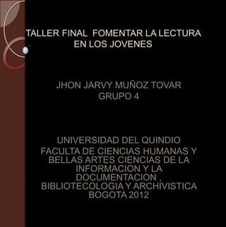 TALLER FINAL FOMENTAR LA LECTURA
          EN LOS JOVENES



     JHON JARVY MUÑOZ TOVAR
             GRUPO 4



     UNIVERSIDAD DEL QUINDIO
  FACULTA DE CIENCIAS HUMANAS Y
    BELLAS ARTES CIENCIAS DE LA
         INFORMACION Y LA
         DOCUMENTACION ,
  BIBLIOTECOLOGIA Y ARCHIVISTICA
            BOGOTA 2012
 