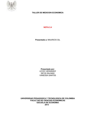 TALLER DE MEDICION ECONOMICA
NOTA:3.4
Presentado a: MAURICIO GIL
Presentado por:
LEYDY HERANDEZ
DEYSI SALINAS
VANESSA SANTOS
UNIVERSIDAD PEDAGOGICA Y TECNOLOGICA DE COLOMBIA
FACULTAD DE CIENCIAS ECONOMICAS
ESCUELA DE ECONOMIA
2013
 