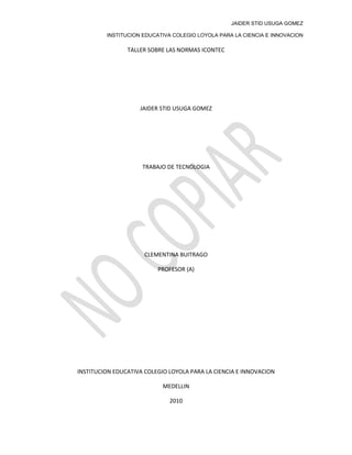 JAIDER STID USUGA GOMEZ
INSTITUCION EDUCATIVA COLEGIO LOYOLA PARA LA CIENCIA E INNOVACION
TALLER SOBRE LAS NORMAS ICONTEC
JAIDER STID USUGA GOMEZ
TRABAJO DE TECNOLOGIA
CLEMENTINA BUITRAGO
PROFESOR (A)
INSTITUCION EDUCATIVA COLEGIO LOYOLA PARA LA CIENCIA E INNOVACION
MEDELLIN
2010
 