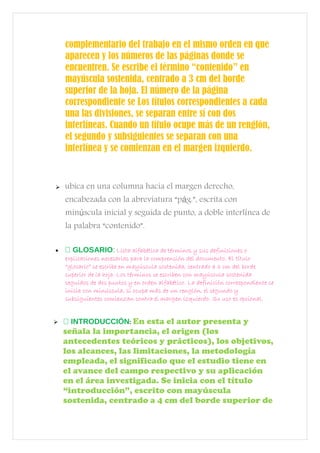 complementario del trabajo en el mismo orden en que
aparecen y los números de las páginas donde se
encuentren. Se escribe el término “contenido” en
mayúscula sostenida, centrado a 3 cm del borde
superior de la hoja. El número de la página
correspondiente se Los títulos correspondientes a cada
una las divisiones, se separan entre sí con dos
interlíneas. Cuando un título ocupe más de un renglón,
el segundo y subsiguientes se separan con una
interlínea y se comienzan en el margen izquierdo.
 ubica en una columna hacia el margen derecho,
encabezada con la abreviatura “p g.”, escrita coná
min scula inicial y seguida de punto, a doble interl nea deú í
la palabra “contenido”.
•  GLOSARIO: Lista alfabética de términos y sus definiciones o
explicaciones necesarias para la comprensión del documento. El título
“glosario” se escribe en mayúscula sostenida, centrado a 3 cm del borde
superior de la hoja. Los términos se escriben con mayúscula sostenida
seguidos de dos puntos y en orden alfabético. La definición correspondiente se
inicia con minúscula, si ocupa más de un renglón, el segundo y
subsiguientes comienzan contra el margen izquierdo. Su uso es opcional.
  INTRODUCCIÓN: En esta el autor presenta y
señala la importancia, el origen (los
antecedentes teóricos y prácticos), los objetivos,
los alcances, las limitaciones, la metodología
empleada, el significado que el estudio tiene en
el avance del campo respectivo y su aplicación
en el área investigada. Se inicia con el título
“introducción”, escrito con mayúscula
sostenida, centrado a 4 cm del borde superior de
 