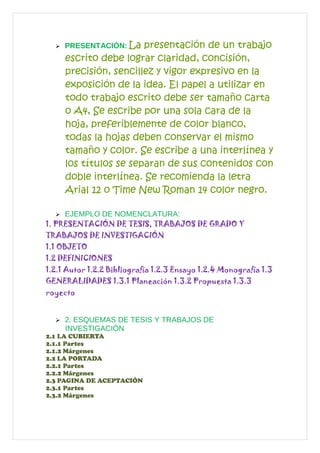  PRESENTACIÓN: La presentación de un trabajo
escrito debe lograr claridad, concisión,
precisión, sencillez y vigor expresivo en la
exposición de la idea. El papel a utilizar en
todo trabajo escrito debe ser tamaño carta
o A4, Se escribe por una sola cara de la
hoja, preferiblemente de color blanco,
todas la hojas deben conservar el mismo
tamaño y color. Se escribe a una interlínea y
los títulos se separan de sus contenidos con
doble interlínea. Se recomienda la letra
Arial 12 o Time New Roman 14 color negro.
 EJEMPLO DE NOMENCLATURA:
1. PRESENTACIÓN DE TESIS, TRABAJOS DE GRADO Y
TRABAJOS DE INVESTIGACIÓN
1.1 OBJETO
1.2 DEFINICIONES
1.2.1 Autor 1.2.2 Bibliografía 1.2.3 Ensayo 1.2.4 Monografía 1.3
GENERALIDADES 1.3.1 Planeación 1.3.2 Propuesta 1.3.3
royecto
 2. ESQUEMAS DE TESIS Y TRABAJOS DE
INVESTIGACIÓN
2.1 LA CUBIERTA
2.1.1 Partes
2.1.2 Márgenes
2.2 LA PORTADA
2.2.1 Partes
2.2.2 Márgenes
2.3 PAGINA DE ACEPTACIÓN
2.3.1 Partes
2.3.2 Márgenes
 
