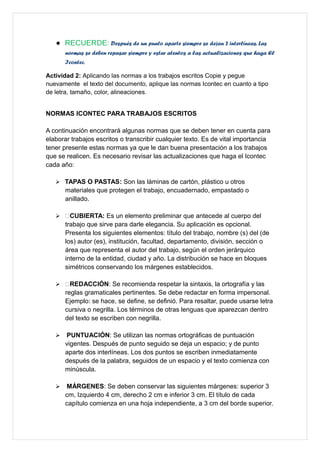  RECUERDE: Después de un punto aparte siempre se dejan 2 interlíneas. Las
normas se deben repasar siempre y estar atentos a las actualizaciones que haga El
Icontec.
Actividad 2: Aplicando las normas a los trabajos escritos Copie y pegue
nuevamente el texto del documento, aplique las normas Icontec en cuanto a tipo
de letra, tamaño, color, alineaciones.
NORMAS ICONTEC PARA TRABAJOS ESCRITOS
A continuación encontrará algunas normas que se deben tener en cuenta para
elaborar trabajos escritos o transcribir cualquier texto. Es de vital importancia
tener presente estas normas ya que le dan buena presentación a los trabajos
que se realicen. Es necesario revisar las actualizaciones que haga el Icontec
cada año:
 TAPAS O PASTAS: Son las láminas de cartón, plástico u otros
materiales que protegen el trabajo, encuadernado, empastado o
anillado.
 CUBIERTA: Es un elemento preliminar que antecede al cuerpo del
trabajo que sirve para darle elegancia. Su aplicación es opcional.
Presenta los siguientes elementos: título del trabajo, nombre (s) del (de
los) autor (es), institución, facultad, departamento, división, sección o
área que representa el autor del trabajo, según el orden jerárquico
interno de la entidad, ciudad y año. La distribución se hace en bloques
simétricos conservando los márgenes establecidos.
 REDACCIÓN: Se recomienda respetar la sintaxis, la ortografía y las
reglas gramaticales pertinentes. Se debe redactar en forma impersonal.
Ejemplo: se hace, se define, se definió. Para resaltar, puede usarse letra
cursiva o negrilla. Los términos de otras lenguas que aparezcan dentro
del texto se escriben con negrilla.
 PUNTUACIÓN: Se utilizan las normas ortográficas de puntuación
vigentes. Después de punto seguido se deja un espacio; y de punto
aparte dos interlíneas. Los dos puntos se escriben inmediatamente
después de la palabra, seguidos de un espacio y el texto comienza con
minúscula.
 MÁRGENES: Se deben conservar las siguientes márgenes: superior 3
cm, Izquierdo 4 cm, derecho 2 cm e inferior 3 cm. El título de cada
capítulo comienza en una hoja independiente, a 3 cm del borde superior.
 
