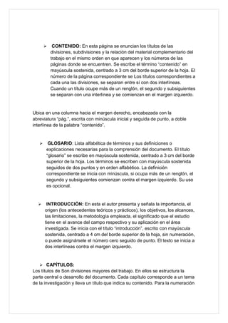  CONTENIDO: En esta página se enuncian los títulos de las
divisiones, subdivisiones y la relación del material complementario del
trabajo en el mismo orden en que aparecen y los números de las
páginas donde se encuentren. Se escribe el término “contenido” en
mayúscula sostenida, centrado a 3 cm del borde superior de la hoja. El
número de la página correspondiente se Los títulos correspondientes a
cada una las divisiones, se separan entre sí con dos interlíneas.
Cuando un título ocupe más de un renglón, el segundo y subsiguientes
se separan con una interlínea y se comienzan en el margen izquierdo.
Ubica en una columna hacia el margen derecho, encabezada con la
abreviatura “pág.”, escrita con minúscula inicial y seguida de punto, a doble
interlínea de la palabra “contenido”.
 GLOSARIO: Lista alfabética de términos y sus definiciones o
explicaciones necesarias para la comprensión del documento. El título
“glosario” se escribe en mayúscula sostenida, centrado a 3 cm del borde
superior de la hoja. Los términos se escriben con mayúscula sostenida
seguidos de dos puntos y en orden alfabético. La definición
correspondiente se inicia con minúscula, si ocupa más de un renglón, el
segundo y subsiguientes comienzan contra el margen izquierdo. Su uso
es opcional.
 INTRODUCCIÓN: En esta el autor presenta y señala la importancia, el
origen (los antecedentes teóricos y prácticos), los objetivos, los alcances,
las limitaciones, la metodología empleada, el significado que el estudio
tiene en el avance del campo respectivo y su aplicación en el área
investigada. Se inicia con el título “introducción”, escrito con mayúscula
sostenida, centrado a 4 cm del borde superior de la hoja, sin numeración,
o puede asignársele el número cero seguido de punto. El texto se inicia a
dos interlíneas contra el margen izquierdo.
 CAPÍTULOS:
Los títulos de Son divisiones mayores del trabajo. En ellos se estructura la
parte central o desarrollo del documento. Cada capítulo corresponde a un tema
de la investigación y lleva un título que indica su contenido. Para la numeración
 