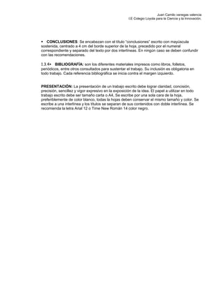 Juan Camilo vanegas valencia
I.E Colegio Loyola para la Ciencia y la Innovación.
CONCLUSIONES: Se encabezan con el título “conclusiones” escrito con mayúscula
sostenida, centrado a 4 cm del borde superior de la hoja, precedido por el numeral
correspondiente y separado del texto por dos interlíneas. En ningún caso se deben confundir
con las recomendaciones.
1.3.4BIBLIOGRAFÍA: son los diferentes materiales impresos como libros, folletos,
periódicos, entre otros consultados para sustentar el trabajo. Su inclusión es obligatoria en
todo trabajo. Cada referencia bibliográfica se inicia contra el margen izquierdo.
PRESENTACIÓN: La presentación de un trabajo escrito debe lograr claridad, concisión,
precisión, sencillez y vigor expresivo en la exposición de la idea. El papel a utilizar en todo
trabajo escrito debe ser tamaño carta o A4, Se escribe por una sola cara de la hoja,
preferiblemente de color blanco, todas la hojas deben conservar el mismo tamaño y color. Se
escribe a una interlínea y los títulos se separan de sus contenidos con doble interlínea. Se
recomienda la letra Arial 12 o Time New Román 14 color negro.
 
