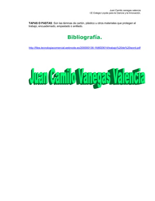Juan Camilo vanegas valencia
I.E Colegio Loyola para la Ciencia y la Innovación.
TAPAS O PASTAS: Son las láminas de cartón, plástico u otros materiales que protegen el
trabajo, encuadernado, empastado o anillado.
Bibliografía.
http://files.tecnologiacomercial.webnode.es/200000136-1fd6f20614/trabajo%20de%20word.pdf
 