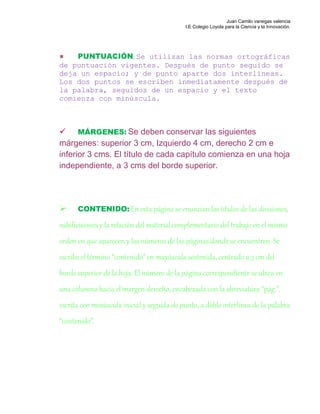 Juan Camilo vanegas valencia
I.E Colegio Loyola para la Ciencia y la Innovación.
PUNTUACIÓN: Se utilizan las normas ortográficas
de puntuación vigentes. Después de punto seguido se
deja un espacio; y de punto aparte dos interlíneas.
Los dos puntos se escriben inmediatamente después de
la palabra, seguidos de un espacio y el texto
comienza con minúscula.
 MÁRGENES: Se deben conservar las siguientes
márgenes: superior 3 cm, Izquierdo 4 cm, derecho 2 cm e
inferior 3 cms. El título de cada capítulo comienza en una hoja
independiente, a 3 cms del borde superior.
 CONTENIDO: En esta página se enuncian los títulos de las divisiones,
subdivisiones y la relación del material complementario del trabajo en el mismo
orden en que aparecen y los números de las páginas donde se encuentren. Se
escribe el término “contenido” en mayúscula sostenida, centrado a 3 cm del
borde superior de la hoja. El número de la página correspondiente se ubica en
una columna hacia el margen derecho, encabezada con la abreviatura “pág.”,
escrita con minúscula inicial y seguida de punto, a doble interlínea de la palabra
“contenido”.
 