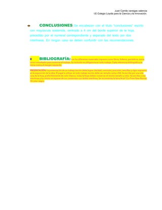 Juan Camilo vanegas valencia
I.E Colegio Loyola para la Ciencia y la Innovación.
CONCLUSIONES: Se encabezan con el título “conclusiones” escrito
con mayúscula sostenida, centrado a 4 cm del borde superior de la hoja,
precedido por el numeral correspondiente y separado del texto por dos
interlíneas. En ningún caso se deben confundir con las recomendaciones.
BIBLIOGRAFÍA: son los diferentes materiales impresos como libros, folletos, periódicos, entre
otros consultados para sustentar el trabajo. Su inclusión es obligatoria en todo trabajo. Cada referencia bibliográfica se
inicia contra el margen izquierdo.
PRESENTACIÓN: La presentación de un trabajo escrito debe lograr claridad, concisión, precisión, sencillez y vigor expresivo
en la exposición de la idea. El papel a utilizar en todo trabajo escrito debe ser tamaño carta o A4, Se escribe por una sola
cara de la hoja, preferiblemente de color blanco, todas la hojas deben conservar el mismo tamaño y color. Se escribe a una
interlínea y los títulos se separan de sus contenidos con doble interlínea. Se recomienda la letra Arial 12 o Time New Román
14 color negro.
 