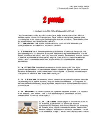 Juan Camilo vanegas valencia
I.E Colegio Loyola para la Ciencia y la Innovación.
1. NORMAS ICONTEC PARA TRABAJOS ESCRITOS
A continuación encontrará algunas normas que se deben tener en cuenta para elaborar
trabajos escritos o transcribir cualquier texto. Es de vital importancia tener presente estas
normas ya que le dan buena presentación a los trabajos que se realicen. Es necesario revisar
las actualizaciones que haga el Icontec cada año:
1.1 TAPAS O PASTAS: Son las láminas de cartón, plástico u otros materiales que
protegen el trabajo, encuadernado, empastado o anillado.
1.2 CUBIERTA: Es un elemento preliminar que antecede al cuerpo del trabajo que sirve
para darle elegancia. Su aplicación es opcional. Presenta los siguientes elementos: título del
trabajo, nombre (s) del (de los) autor (es), institución, facultad, departamento, división, sección
o área que representa el autor del trabajo, según el orden jerárquico interno de la entidad,
ciudad y año. La distribución se hace en bloques simétricos conservando los márgenes
establecidos.
1.2.1 REDACCIÓN: Se recomienda respetar la sintaxis, la ortografía y las reglas
gramaticales pertinentes. Se debe redactar en forma impersonal. Ejemplo: se hace, se define,
se definió. Para resaltar, puede usarse letra cursiva o negrilla. Los términos de otras lenguas
que aparezcan dentro del texto se escriben con negrilla.
1.2.2 PUNTUACIÓN: Se utilizan las normas ortográficas de puntuación vigentes. Después
de punto seguido se deja un espacio; y de punto aparte dos interlíneas. Los dos puntos se
escriben inmediatamente después de la palabra, seguidos de un espacio y el texto comienza
con minúscula.
1.2.3 MÁRGENES: Se deben conservar las siguientes márgenes: superior 3 cm, Izquierdo
4 cm, derecho 2 cm e inferior 3 cms. El título de cada capítulo comienza en una hoja
independiente, a 3 cms del borde superior.
1.2.4 CONTENIDO: En esta página se enuncian los títulos de
las divisiones, subdivisiones y la relación del material
complementario del trabajo en el mismo orden en que aparecen y
los números de las páginas donde se encuentren. Se escribe el
término “contenido” en mayúscula sostenida, centrado a 3 cm del
borde superior de la hoja. El número de la página correspondiente
 