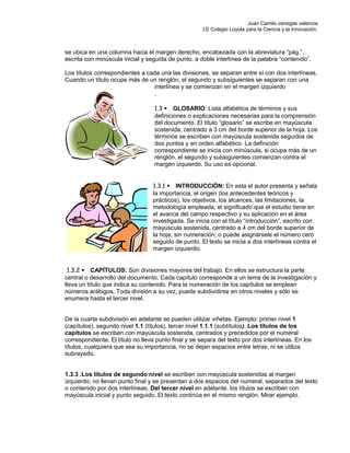 Juan Camilo vanegas valencia
I.E Colegio Loyola para la Ciencia y la Innovación.
se ubica en una columna hacia el margen derecho, encabezada con la abreviatura “pág.”,
escrita con minúscula inicial y seguida de punto, a doble interlínea de la palabra “contenido”.
Los títulos correspondientes a cada una las divisiones, se separan entre sí con dos interlíneas.
Cuando un título ocupe más de un renglón, el segundo y subsiguientes se separan con una
interlínea y se comienzan en el margen izquierdo
.
1.3 GLOSARIO: Lista alfabética de términos y sus
definiciones o explicaciones necesarias para la comprensión
del documento. El título “glosario” se escribe en mayúscula
sostenida, centrado a 3 cm del borde superior de la hoja. Los
términos se escriben con mayúscula sostenida seguidos de
dos puntos y en orden alfabético. La definición
correspondiente se inicia con minúscula, si ocupa más de un
renglón, el segundo y subsiguientes comienzan contra el
margen izquierdo. Su uso es opcional.
1.3.1 INTRODUCCIÓN: En esta el autor presenta y señala
la importancia, el origen (los antecedentes teóricos y
prácticos), los objetivos, los alcances, las limitaciones, la
metodología empleada, el significado que el estudio tiene en
el avance del campo respectivo y su aplicación en el área
investigada. Se inicia con el título “introducción”, escrito con
mayúscula sostenida, centrado a 4 cm del borde superior de
la hoja, sin numeración, o puede asignársele el número cero
seguido de punto. El texto se inicia a dos interlíneas contra el
margen izquierdo.
1.3.2 CAPÍTULOS: Son divisiones mayores del trabajo. En ellos se estructura la parte
central o desarrollo del documento. Cada capítulo corresponde a un tema de la investigación y
lleva un título que indica su contenido. Para la numeración de los capítulos se emplean
números arábigos. Toda división a su vez, puede subdividirse en otros niveles y sólo se
enumera hasta el tercer nivel.
De la cuarta subdivisión en adelante se pueden utilizar viñetas. Ejemplo: primer nivel 1
(capítulos), segundo nivel 1.1 (títulos), tercer nivel 1.1.1 (subtítulos). Los títulos de los
capítulos se escriben con mayúscula sostenida, centrados y precedidos por el numeral
correspondiente. El título no lleva punto final y se separa del texto por dos interlíneas. En los
títulos, cualquiera que sea su importancia, no se dejan espacios entre letras, ni se utiliza
subrayado.
1.3.3 .Los títulos de segundo nivel se escriben con mayúscula sostenidas al margen
izquierdo; no llevan punto final y se presentan a dos espacios del numeral, separados del texto
o contenido por dos interlíneas. Del tercer nivel en adelante, los títulos se escriben con
mayúscula inicial y punto seguido. El texto continúa en el mismo renglón. Mirar ejemplo.
 