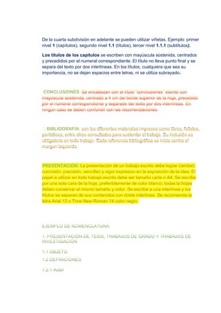De la cuarta subdivisión en adelante se pueden utilizar viñetas. Ejemplo: primer
nivel 1 (capítulos), segundo nivel 1.1 (títulos), tercer nivel 1.1.1 (subtítulos).
Los títulos de los capítulos se escriben con mayúscula sostenida, centrados
y precedidos por el numeral correspondiente. El título no lleva punto final y se
separa del texto por dos interlíneas. En los títulos, cualquiera que sea su
importancia, no se dejan espacios entre letras, ni se utiliza subrayado.
CONCLUSIONES:
BIBLIOGRAFÍA:
PRESENTACIÓN:
 