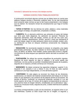 Actividad 2: Aplicando las normas a los trabajos escritos
NORMAS ICONTEC PARA TRABAJOS ESCRITOS
A continuación encontrará algunas normas que se deben tener en cuenta para
elaborar trabajos escritos o transcribir cualquier texto. Es de vital importancia
tener presente estas normas ya que le dan buena presentación a los trabajos
que se realicen. Es necesario revisar las actualizaciones que haga el Icontec
cada año:
TAPAS O PASTAS: Son las láminas de cartón, plástico u otros materiales
que protegen el trabajo, encuadernado, empastado o anillado.
CUBIERTA: Es un elemento preliminar que antecede al cuerpo del trabajo
que sirve para darle elegancia. Su aplicación es opcional. Presenta los
siguientes elementos: título del trabajo, nombre (s) del (de los) autor (es),
institución, facultad, departamento, división, sección o área que representa el
autor del trabajo, según el orden jerárquico interno de la entidad, ciudad y año.
La distribución se hace en bloques simétricos conservando los márgenes
establecidos.
REDACCIÓN: Se recomienda respetar la sintaxis, la ortografía y las reglas
gramaticales pertinentes. Se debe redactar en forma impersonal. Ejemplo: se
hace, se define, se definió. Para resaltar, puede usarse letra cursiva o negrilla.
Los términos de otras lenguas que aparezcan dentro del texto se escriben con
negrilla.
PUNTUACIÓN: Se utilizan las normas ortográficas de puntuación vigentes.
Después de punto seguido se deja un espacio; y de punto aparte dos
interlíneas. Los dos puntos se escriben inmediatamente después de la palabra,
seguidos de un espacio y el texto comienza con minúscula.
MÁRGENES: Se deben conservar las siguientes márgenes: superior 3 cm,
Izquierdo 4 cm, derecho 2 cm e inferior 3 cms. El título de cada capítulo
comienza en una hoja independiente, a 3 cms del borde superior.
CONTENIDO: En esta página se enuncian los títulos de las divisiones,
subdivisiones y la relación del material complementario del trabajo en el mismo
orden en que aparecen y los números de las páginas donde se encuentren. Se
escribe el término “contenido” en mayúscula sostenida, centrado a 3 cm del
borde superior de la hoja. El número de la página correspondiente se ubica en
una columna hacia el margen derecho, encabezada con la abreviatura “pág.”,
escrita con minúscula inicial y seguida de punto, a doble interlínea de la palabra
“contenido”.
Los títulos correspondientes a cada una las divisiones, se separan entre sí con
dos interlíneas. Cuando un título ocupe más de un renglón, el segundo y
 