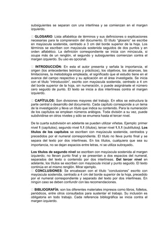 subsiguientes se separan con una interlínea y se comienzan en el margen
izquierdo.
GLOSARIO: Lista alfabética de términos y sus definiciones o explicaciones
necesarias para la comprensión del documento. El título “glosario” se escribe
en mayúscula sostenida, centrado a 3 cm del borde superior de la hoja. Los
términos se escriben con mayúscula sostenida seguidos de dos puntos y en
orden alfabético. La definición correspondiente se inicia con minúscula, si
ocupa más de un renglón, el segundo y subsiguientes comienzan contra el
margen izquierdo. Su uso es opcional.
INTRODUCCIÓN: En esta el autor presenta y señala la importancia, el
origen (los antecedentes teóricos y prácticos), los objetivos, los alcances, las
limitaciones, la metodología empleada, el significado que el estudio tiene en el
avance del campo respectivo y su aplicación en el área investigada. Se inicia
con el título “introducción”, escrito con mayúscula sostenida, centrado a 4 cm
del borde superior de la hoja, sin numeración, o puede asignársele el número
cero seguido de punto. El texto se inicia a dos interlíneas contra el margen
izquierdo.
CAPÍTULOS: Son divisiones mayores del trabajo. En ellos se estructura la
parte central o desarrollo del documento. Cada capítulo corresponde a un tema
de la investigación y lleva un título que indica su contenido. Para la numeración
de los capítulos se emplean números arábigos. Toda división a su vez, puede
subdividirse en otros niveles y sólo se enumera hasta el tercer nivel.
De la cuarta subdivisión en adelante se pueden utilizar viñetas. Ejemplo: primer
nivel 1 (capítulos), segundo nivel 1.1 (títulos), tercer nivel 1.1.1 (subtítulos). Los
títulos de los capítulos se escriben con mayúscula sostenida, centrados y
precedidos por el numeral correspondiente. El título no lleva punto final y se
separa del texto por dos interlíneas. En los títulos, cualquiera que sea su
importancia, no se dejan espacios entre letras, ni se utiliza subrayado.
Los títulos de segundo nivel se escriben con mayúscula sostenida al margen
izquierdo; no llevan punto final y se presentan a dos espacios del numeral,
separados del texto o contenido por dos interlíneas. Del tercer nivel en
adelante, los títulos se escriben con mayúscula inicial y punto seguido. El texto
continúa en el mismo renglón. Mirar ejemplo.
CONCLUSIONES: Se encabezan con el título “conclusiones” escrito con
mayúscula sostenida, centrado a 4 cm del borde superior de la hoja, precedido
por el numeral correspondiente y separado del texto por dos interlíneas. En
ningún caso se deben confundir con las recomendaciones.
BIBLIOGRAFÍA: son los diferentes materiales impresos como libros, folletos,
periódicos, entre otros consultados para sustentar el trabajo. Su inclusión es
obligatoria en todo trabajo. Cada referencia bibliográfica se inicia contra el
margen izquierdo.
 