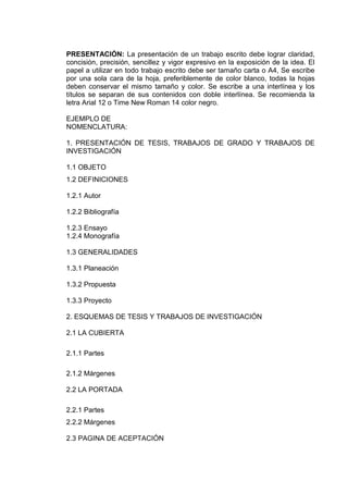 PRESENTACIÓN: La presentación de un trabajo escrito debe lograr claridad,
concisión, precisión, sencillez y vigor expresivo en la exposición de la idea. El
papel a utilizar en todo trabajo escrito debe ser tamaño carta o A4, Se escribe
por una sola cara de la hoja, preferiblemente de color blanco, todas la hojas
deben conservar el mismo tamaño y color. Se escribe a una interlínea y los
títulos se separan de sus contenidos con doble interlínea. Se recomienda la
letra Arial 12 o Time New Roman 14 color negro.
EJEMPLO DE
NOMENCLATURA:
1. PRESENTACIÓN DE TESIS, TRABAJOS DE GRADO Y TRABAJOS DE
INVESTIGACIÓN
1.1 OBJETO
1.2 DEFINICIONES
1.2.1 Autor
1.2.2 Bibliografía
1.2.3 Ensayo
1.2.4 Monografía
1.3 GENERALIDADES
1.3.1 Planeación
1.3.2 Propuesta
1.3.3 Proyecto
2. ESQUEMAS DE TESIS Y TRABAJOS DE INVESTIGACIÓN
2.1 LA CUBIERTA
2.1.1 Partes
2.1.2 Márgenes
2.2 LA PORTADA
2.2.1 Partes
2.2.2 Márgenes
2.3 PAGINA DE ACEPTACIÓN
 