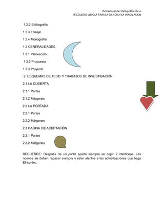 JhonAlexanderVallejoQuintero
I E COLEGIO LOYOLA PARA LA CIENCIA Y LA INNOVACION
1.2.2 Bibliografía
1.2.3 Ensayo
1.2.4 Monografía
1.3 GENERALIDADES
1.3.1 Planeación
1.3.2 Propuesta
1.3.3 Proyecto
2. ESQUEMAS DE TESIS Y TRABAJOS DE INVESTIGACIÓN
2.1 LA CUBIERTA
2.1.1 Partes
2.1.2 Márgenes
2.2 LA PORTADA
2.2.1 Partes
2.2.2 Márgenes
2.3 PAGINA DE ACEPTACIÓN
2.3.1 Partes
2.3.2 Márgenes
RECUERDE: Después de un punto aparte siempre se dejan 2 interlíneas. Las
normas se deben repasar siempre y estar atentos a las actualizaciones que haga
El Icontec.
 