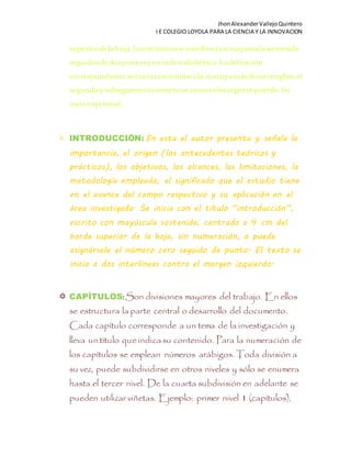 JhonAlexanderVallejoQuintero
I E COLEGIO LOYOLA PARA LA CIENCIA Y LA INNOVACION
superiordelahoja.Lostérminosse escribenconmayúsculasostenida
seguidosdedospuntosyenordenalfabético.Ladefinición
correspondienteseiniciaconminúscula,siocupamásdeunrenglón,el
segundoysubsiguientescomienzancontraelmargenizquierdo.Su
usoesopcional.
 INTRODUCCIÓN: En esta el autor presenta y señala la
importancia, el origen (los antecedentes teóricos y
prácticos), los objetivos, los alcances, las limitaciones, la
metodología empleada, el significado que el estudio tiene
en el avance del campo respectivo y su aplicación en el
área investigada. Se inicia con el título “introducción”,
escrito con mayúscula sostenida, centrado a 4 cm del
borde superior de la hoja, sin numeración, o puede
asignársele el número cero seguido de punto. El texto se
inicia a dos interlíneas contra el margen izquierdo.
 CAPÍTULOS: Son divisiones mayores del trabajo. En ellos
se estructura la parte central o desarrollo del documento.
Cada capítulo corresponde a un tema de la investigación y
lleva un título queindica su contenido. Para la numeración de
los capítulos se emplean números arábigos. Toda división a
su vez, puede subdividirse en otros niveles y sólo se enumera
hasta el tercer nivel. De la cuarta subdivisión en adelante se
pueden utilizar viñetas. Ejemplo: primer nivel 1 (capítulos),
 