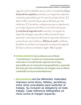 JhonAlexanderVallejoQuintero
I E COLEGIO LOYOLA PARA LA CIENCIA Y LA INNOVACION
segundo nivel 1.1 (títulos), tercer nivel 1.1.1 (subtítulos). Los
títulosdelos capítulosse escriben con mayúscula sostenida,
centrados y precedidos por el numeral correspondiente. El
título no lleva punto final y se separa del texto por dos
interlíneas. En los títulos, cualquiera que sea su importancia,
no se dejan espacios entre letras, ni se utiliza subrayado.
Los títulos desegundonivel se escriben con mayúscula
sostenida al margen izquierdo; no llevan punto final y se
presentan a dos espacios del numeral, separados del texto o
contenido por dos interlíneas. Del tercer nivel en adelante,
los títulos se escriben con mayúscula inicialy punto seguido.
El texto continúa en el mismo renglón. Mirar ejemplo
.
 CONCLUSIONES:Se encabezan con el título
“conclusiones” escritocon mayúscula sostenida,
centradoa 4 cm del borde superior de la hoja,
precedido por el numeralcorrespondiente y separado
del texto por dos interlíneas. En ningún caso se deben
confundir con las recomendaciones.
 BIBLIOGRAFÍA:son los diferentes materiales
impresos como libros, folletos, periódicos,
entre otros consultados para sustentar el
trabajo. Su inclusión es obligatoria en todo
trabajo. Cada referencia bibliográfica se
inicia contra el margen izquierdo.
 