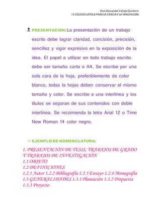JhonAlexanderVallejoQuintero
I E COLEGIO LOYOLA PARA LA CIENCIA Y LA INNOVACION
 PRESENTACIÓN:La presentación de un trabajo
escrito debe lograr claridad, concisión, precisión,
sencillez y vigor expresivo en la exposición de la
idea. El papel a utilizar en todo trabajo escrito
debe ser tamaño carta o A4, Se escribe por una
sola cara de la hoja, preferiblemente de color
blanco, todas la hojas deben conservar el mismo
tamaño y color. Se escribe a una interlínea y los
títulos se separan de sus contenidos con doble
interlínea. Se recomienda la letra Arial 12 o Time
New Roman 14 color negro.
EJEMPLO DE NOMENCLATURA:
1. PRESENTACIÓN DE TESIS, TRABAJOSDE GRADO
Y TRABAJOSDE INVESTIGACIÓN
1.1 OBJETO
1.2 DEFINICIONES
1.2.1 Autor 1.2.2 Bibliografía1.2.3 Ensayo 1.2.4 Monografía
1.3 GENERALIDADES1.3.1 Planeación 1.3.2 Propuesta
1.3.3 Proyecto
 