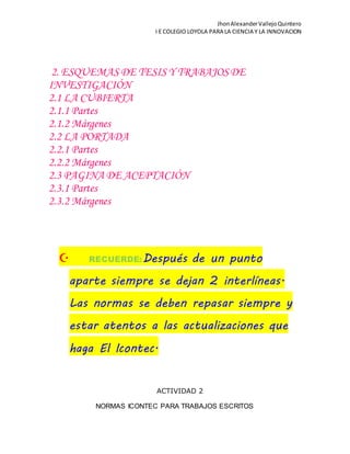 JhonAlexanderVallejoQuintero
I E COLEGIO LOYOLA PARA LA CIENCIA Y LA INNOVACION
2. ESQUEMAS DE TESIS Y TRABAJOSDE
INVESTIGACIÓN
2.1 LA CUBIERTA
2.1.1 Partes
2.1.2 Márgenes
2.2 LA PORTADA
2.2.1 Partes
2.2.2 Márgenes
2.3 PAGINA DE ACEPTACIÓN
2.3.1 Partes
2.3.2 Márgenes
 RECUERDE:Después de un punto
aparte siempre se dejan 2 interlíneas.
Las normas se deben repasar siempre y
estar atentos a las actualizaciones que
haga El Icontec.
ACTIVIDAD 2
NORMAS ICONTEC PARA TRABAJOS ESCRITOS
 