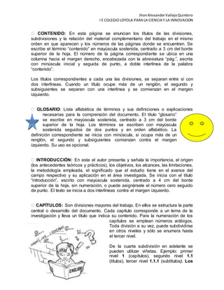 JhonAlexanderVallejoQuintero
I E COLEGIO LOYOLA PARA LA CIENCIA Y LA INNOVACION
CONTENIDO: En esta página se enuncian los títulos de las divisiones,
subdivisiones y la relación del material complementario del trabajo en el mismo
orden en que aparecen y los números de las páginas donde se encuentren. Se
escribe el término “contenido” en mayúscula sostenida, centrado a 3 cm del borde
superior de la hoja. El número de la página correspondiente se ubica en una
columna hacia el margen derecho, encabezada con la abreviatura “pág.”, escrita
con minúscula inicial y seguida de punto, a doble interlínea de la palabra
“contenido”.
Los títulos correspondientes a cada una las divisiones, se separan entre sí con
dos interlíneas. Cuando un título ocupe más de un renglón, el segundo y
subsiguientes se separan con una interlínea y se comienzan en el margen
izquierdo.
GLOSARIO: Lista alfabética de términos y sus definiciones o explicaciones
necesarias para la comprensión del documento. El título “glosario”
se escribe en mayúscula sostenida, centrado a 3 cm del borde
superior de la hoja. Los términos se escriben con mayúscula
sostenida seguidos de dos puntos y en orden alfabético. La
definición correspondiente se inicia con minúscula, si ocupa más de un
renglón, el segundo y subsiguientes comienzan contra el margen
izquierdo. Su uso es opcional.
INTRODUCCIÓN: En esta el autor presenta y señala la importancia, el origen
(los antecedentes teóricos y prácticos), los objetivos, los alcances, las limitaciones,
la metodología empleada, el significado que el estudio tiene en el avance del
campo respectivo y su aplicación en el área investigada. Se inicia con el título
“introducción”, escrito con mayúscula sostenida, centrado a 4 cm del borde
superior de la hoja, sin numeración, o puede asignársele el número cero seguido
de punto. El texto se inicia a dos interlíneas contra el margen izquierdo.
CAPÍTULOS: Son divisiones mayores del trabajo. En ellos se estructura la parte
central o desarrollo del documento. Cada capítulo corresponde a un tema de la
investigación y lleva un título que indica su contenido. Para la numeración de los
capítulos se emplean números arábigos.
Toda división a su vez, puede subdividirse
en otros niveles y sólo se enumera hasta
el tercer nivel.
De la cuarta subdivisión en adelante se
pueden utilizar viñetas. Ejemplo: primer
nivel 1 (capítulos), segundo nivel 1.1
(títulos), tercer nivel 1.1.1 (subtítulos). Los
 