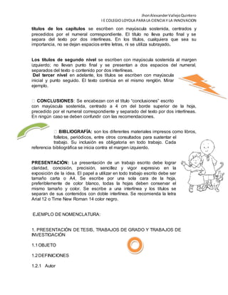 JhonAlexanderVallejoQuintero
I E COLEGIO LOYOLA PARA LA CIENCIA Y LA INNOVACION
títulos de los capítulos se escriben con mayúscula sostenida, centrados y
precedidos por el numeral correspondiente. El título no lleva punto final y se
separa del texto por dos interlíneas. En los títulos, cualquiera que sea su
importancia, no se dejan espacios entre letras, ni se utiliza subrayado.
Los títulos de segundo nivel se escriben con mayúscula sostenida al margen
izquierdo; no llevan punto final y se presentan a dos espacios del numeral,
separados del texto o contenido por dos interlíneas.
Del tercer nivel en adelante, los títulos se escriben con mayúscula
inicial y punto seguido. El texto continúa en el mismo renglón. Mirar
ejemplo.
CONCLUSIONES: Se encabezan con el título “conclusiones” escrito
con mayúscula sostenida, centrado a 4 cm del borde superior de la hoja,
precedido por el numeral correspondiente y separado del texto por dos interlíneas.
En ningún caso se deben confundir con las recomendaciones.
BIBLIOGRAFÍA: son los diferentes materiales impresos como libros,
folletos, periódicos, entre otros consultados para sustentar el
trabajo. Su inclusión es obligatoria en todo trabajo. Cada
referencia bibliográfica se inicia contra el margen izquierdo.
PRESENTACIÓN: La presentación de un trabajo escrito debe lograr
claridad, concisión, precisión, sencillez y vigor expresivo en la
exposición de la idea. El papel a utilizar en todo trabajo escrito debe ser
tamaño carta o A4, Se escribe por una sola cara de la hoja,
preferiblemente de color blanco, todas la hojas deben conservar el
mismo tamaño y color. Se escribe a una interlínea y los títulos se
separan de sus contenidos con doble interlínea. Se recomienda la letra
Arial 12 o Time New Roman 14 color negro.
EJEMPLO DE NOMENCLATURA:
1. PRESENTACIÓN DE TESIS, TRABAJOS DE GRADO Y TRABAJOS DE
INVESTIGACIÓN
1.1OBJETO
1.2DEFINICIONES
1.2.1 Autor
 