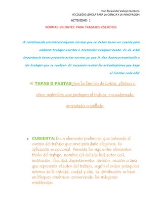 JhonAlexanderVallejoQuintero
I E COLEGIO LOYOLA PARA LA CIENCIA Y LA INNOVACION
ACTIVIDAD 1
NORMAS INCONTEC PARA TRABAJOS ESCRITOS
A continuación encontrará algunas normas que se deben tener en cuenta para
elaborar trabajos escritos o transcribir cualquier texto. Es de vital
importancia tener presente estas normas ya que le dan buena presentación a
los trabajos que se realicen. Es necesario revisar las actualizaciones que haga
el Icontec cada año:
 TAPAS O PASTAS: Son las láminas de cartón, plástico u
otros materiales que protegen el trabajo, encuadernado,
empastado o anillado.
 CUBIERTA:Es un elemento preliminar que antecede al
cuerpo del trabajo que sirve para darle elegancia. Su
aplicación es opcional. Presenta los siguientes elementos:
título del trabajo, nombre (s) del (de los) autor (es),
institución, facultad, departamento, división, sección o área
que representa el autor del trabajo, según el orden jerárquico
interno de la entidad, ciudad y año. La distribución se hace
en bloques simétricos conservando los márgenes
establecidos.
 