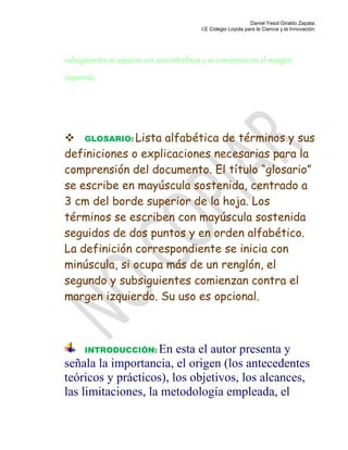 Daniel Yesid Giraldo Zapata.
I.E Colegio Loyola para la Ciencia y la Innovación.
subsiguientes se separan con una interlínea y se comienzan en el margen
izquierdo.
 GLOSARIO: Lista alfabética de términos y sus
definiciones o explicaciones necesarias para la
comprensión del documento. El título “glosario”
se escribe en mayúscula sostenida, centrado a
3 cm del borde superior de la hoja. Los
términos se escriben con mayúscula sostenida
seguidos de dos puntos y en orden alfabético.
La definición correspondiente se inicia con
minúscula, si ocupa más de un renglón, el
segundo y subsiguientes comienzan contra el
margen izquierdo. Su uso es opcional.
INTRODUCCIÓN: En esta el autor presenta y
señala la importancia, el origen (los antecedentes
teóricos y prácticos), los objetivos, los alcances,
las limitaciones, la metodología empleada, el
 