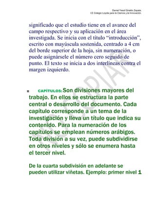 Daniel Yesid Giraldo Zapata.
I.E Colegio Loyola para la Ciencia y la Innovación.
significado que el estudio tiene en el avance del
campo respectivo y su aplicación en el área
investigada. Se inicia con el título “introducción”,
escrito con mayúscula sostenida, centrado a 4 cm
del borde superior de la hoja, sin numeración, o
puede asignársele el número cero seguido de
punto. El texto se inicia a dos interlíneas contra el
margen izquierdo.
CAPÍTULOS: Son divisiones mayores del
trabajo. En ellos se estructura la parte
central o desarrollo del documento. Cada
capítulo corresponde a un tema de la
investigación y lleva un título que indica su
contenido. Para la numeración de los
capítulos se emplean números arábigos.
Toda división a su vez, puede subdividirse
en otros niveles y sólo se enumera hasta
el tercer nivel.
De la cuarta subdivisión en adelante se
pueden utilizar viñetas. Ejemplo: primer nivel 1
 
