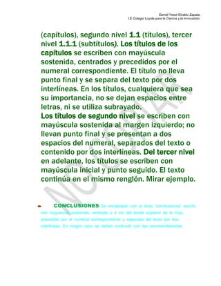 Daniel Yesid Giraldo Zapata.
I.E Colegio Loyola para la Ciencia y la Innovación.
(capítulos), segundo nivel 1.1 (títulos), tercer
nivel 1.1.1 (subtítulos). Los títulos de los
capítulos se escriben con mayúscula
sostenida, centrados y precedidos por el
numeral correspondiente. El título no lleva
punto final y se separa del texto por dos
interlíneas. En los títulos, cualquiera que sea
su importancia, no se dejan espacios entre
letras, ni se utiliza subrayado.
Los títulos de segundo nivel se escriben con
mayúscula sostenida al margen izquierdo; no
llevan punto final y se presentan a dos
espacios del numeral, separados del texto o
contenido por dos interlíneas. Del tercer nivel
en adelante, los títulos se escriben con
mayúscula inicial y punto seguido. El texto
continúa en el mismo renglón. Mirar ejemplo.
CONCLUSIONES: Se encabezan con el título “conclusiones” escrito
con mayúscula sostenida, centrado a 4 cm del borde superior de la hoja,
precedido por el numeral correspondiente y separado del texto por dos
interlíneas. En ningún caso se deben confundir con las recomendaciones.
 