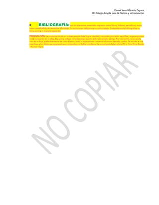 Daniel Yesid Giraldo Zapata.
I.E Colegio Loyola para la Ciencia y la Innovación.
BIBLIOGRAFÍA: son los diferentes materiales impresos como libros, folletos, periódicos, entre
otros consultados para sustentar el trabajo. Su inclusión es obligatoria en todo trabajo. Cada referencia bibliográfica se
inicia contra el margen izquierdo.
PRESENTACIÓN: La presentación de un trabajo escrito debe lograr claridad, concisión, precisión, sencillez y vigor expresivo
en la exposición de la idea. El papel a utilizar en todo trabajo escrito debe ser tamaño carta o A4, Se escribe por una sola
cara de la hoja, preferiblemente de color blanco, todas la hojas deben conservar el mismo tamaño y color. Se escribe a una
interlínea y los títulos se separan de sus contenidos con doble interlínea. Se recomienda la letra Arial 12 o Time New Román
14 color negro.
 