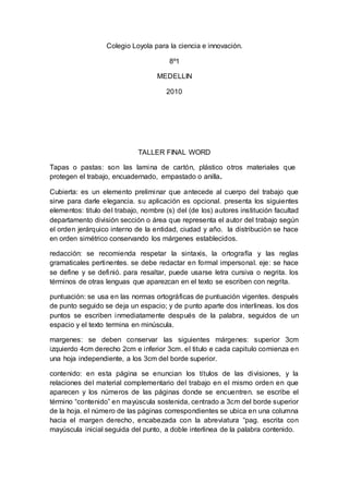 Colegio Loyola para la ciencia e innovación.
8º1
MEDELLIN
2010
TALLER FINAL WORD
Tapas o pastas: son las lamina de cartón, plástico otros materiales que
protegen el trabajo, encuadernado, empastado o anilla.
Cubierta: es un elemento preliminar que antecede al cuerpo del trabajo que
sirve para darle elegancia. su aplicación es opcional. presenta los siguientes
elementos: titulo del trabajo, nombre (s) del (de los) autores institución facultad
departamento división sección o área que representa el autor del trabajo según
el orden jerárquico interno de la entidad, ciudad y año. la distribución se hace
en orden simétrico conservando los márgenes establecidos.
redacción: se recomienda respetar la sintaxis, la ortografía y las reglas
gramaticales pertinentes. se debe redactar en formal impersonal. eje: se hace
se define y se definió. para resaltar, puede usarse letra cursiva o negrita. los
términos de otras lenguas que aparezcan en el texto se escriben con negrita.
puntuación: se usa en las normas ortográficas de puntuación vigentes. después
de punto seguido se deja un espacio; y de punto aparte dos interlineas. los dos
puntos se escriben inmediatamente después de la palabra, seguidos de un
espacio y el texto termina en minúscula.
margenes: se deben conservar las siguientes márgenes: superior 3cm
izquierdo 4cm derecho 2cm e inferior 3cm. el titulo e cada capitulo comienza en
una hoja independiente, a los 3cm del borde superior.
contenido: en esta página se enuncian los títulos de las divisiones, y la
relaciones del material complementario del trabajo en el mismo orden en que
aparecen y los números de las páginas donde se encuentren. se escribe el
término “contenido” en mayúscula sostenida, centrado a 3cm del borde superior
de la hoja. el número de las páginas correspondientes se ubica en una columna
hacia el margen derecho, encabezada con la abreviatura “pag. escrita con
mayúscula inicial seguida del punto, a doble interlinea de la palabra contenido.
 